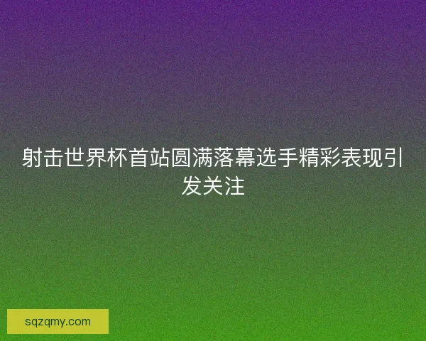 射击世界杯首站圆满落幕选手精彩表现引发关注