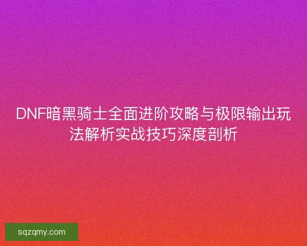 DNF暗黑骑士全面进阶攻略与极限输出玩法解析实战技巧深度剖析