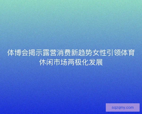 体博会揭示露营消费新趋势女性引领体育休闲市场两极化发展