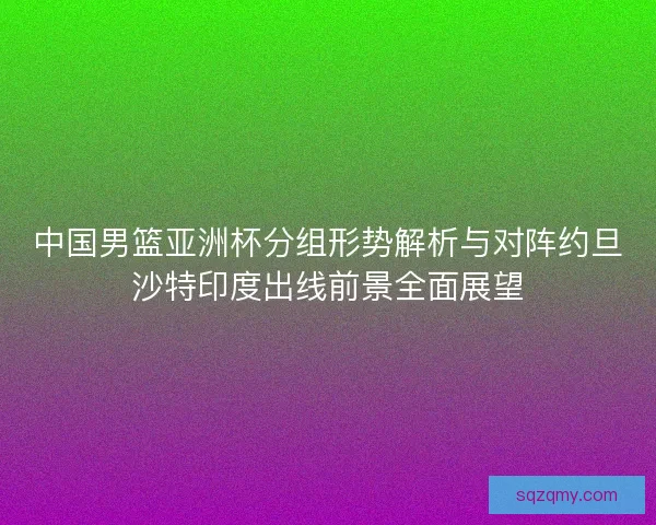 中国男篮亚洲杯分组形势解析与对阵约旦沙特印度出线前景全面展望