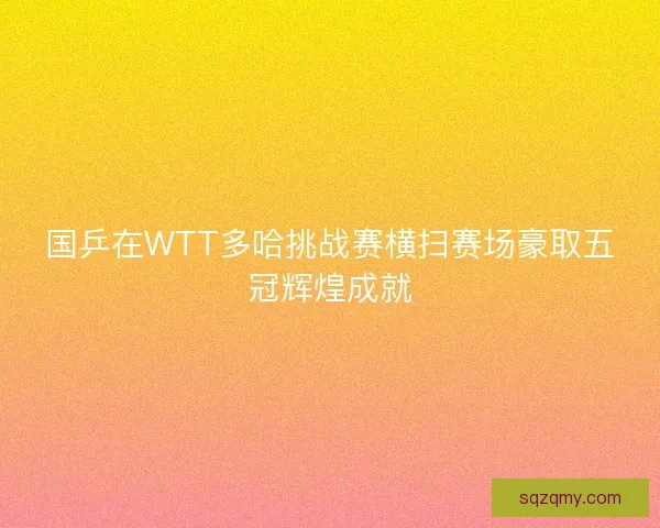 国乒在WTT多哈挑战赛横扫赛场豪取五冠辉煌成就